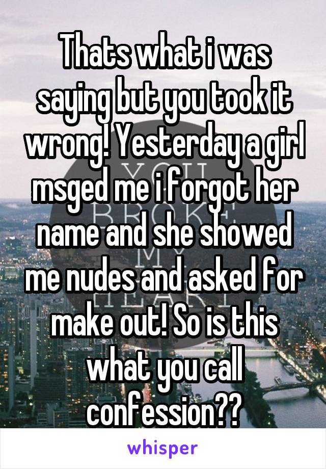Thats what i was saying but you took it wrong! Yesterday a girl msged me i forgot her name and she showed me nudes and asked for make out! So is this what you call confession?👏