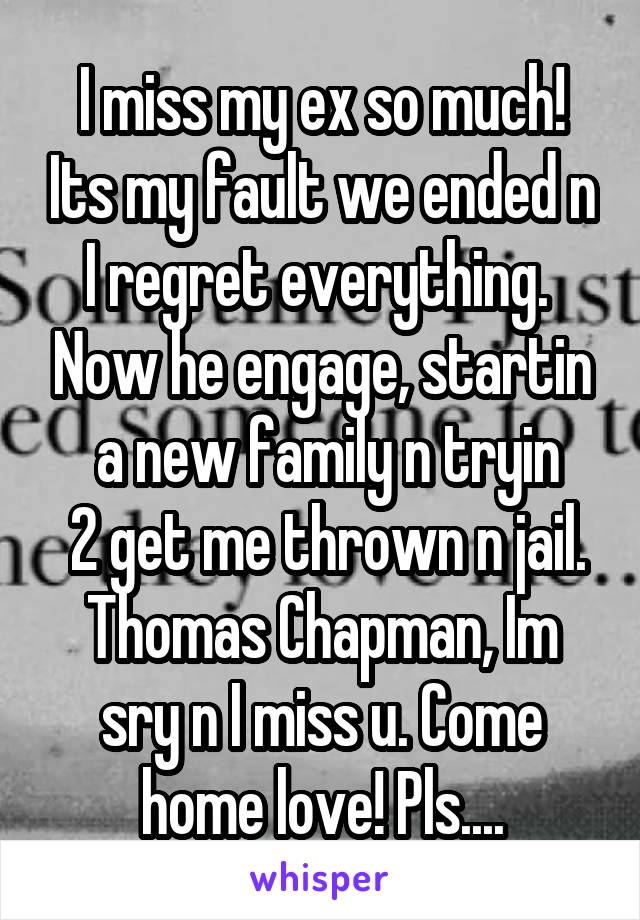 I miss my ex so much! Its my fault we ended n I regret everything.  Now he engage, startin
 a new family n tryin
 2 get me thrown n jail. Thomas Chapman, Im sry n I miss u. Come home love! Pls....