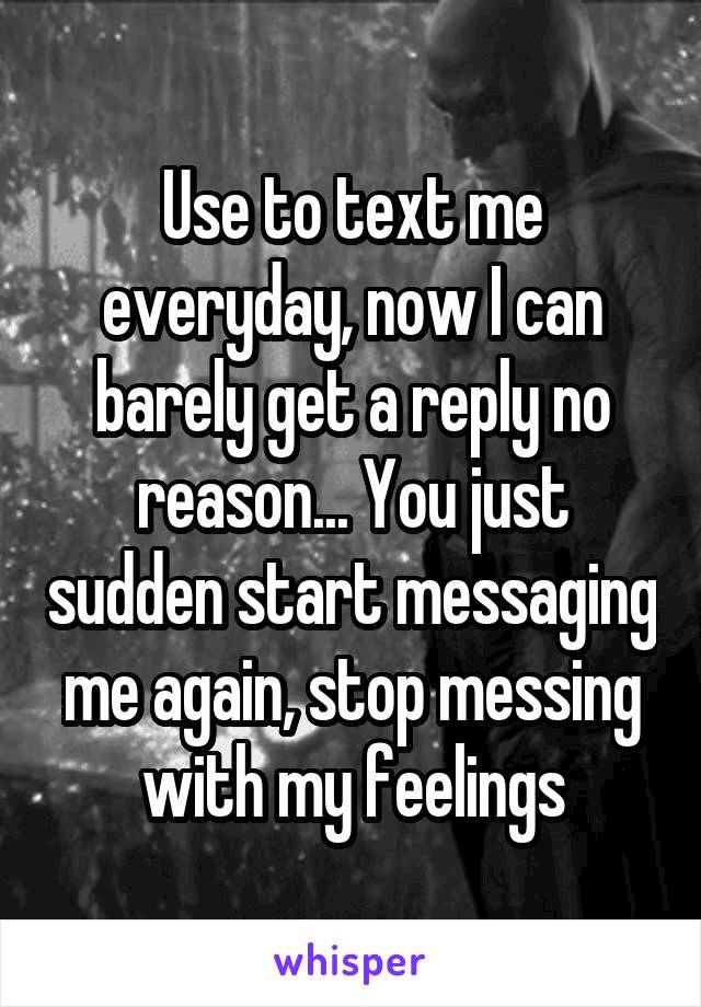 Use to text me everyday, now I can barely get a reply no reason... You just sudden start messaging me again, stop messing with my feelings