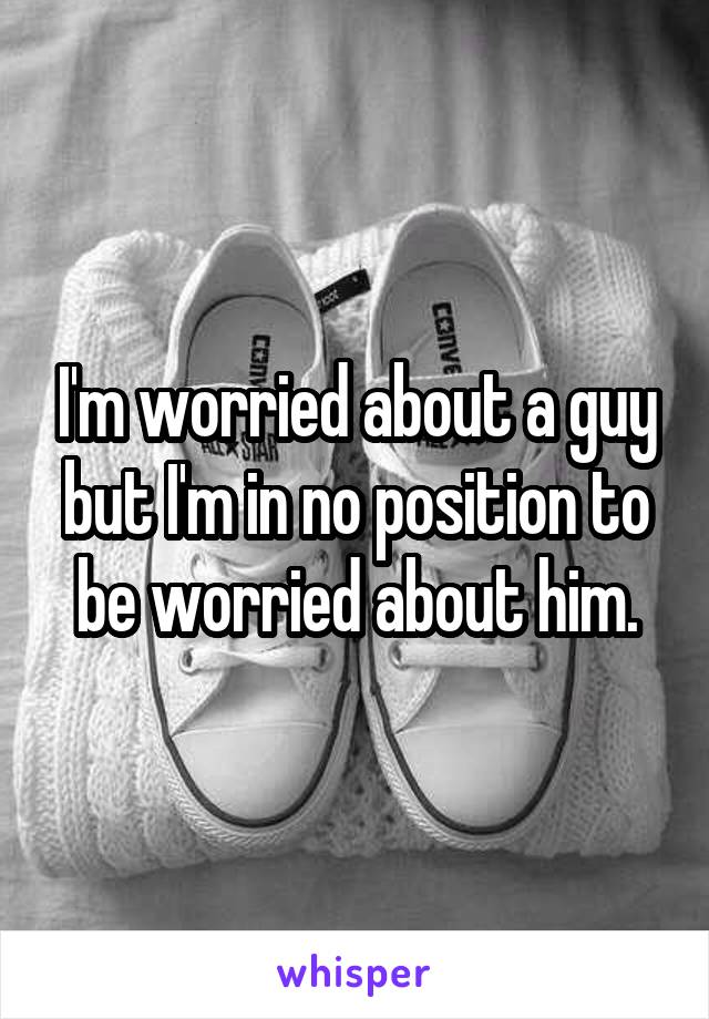 I'm worried about a guy but I'm in no position to be worried about him.