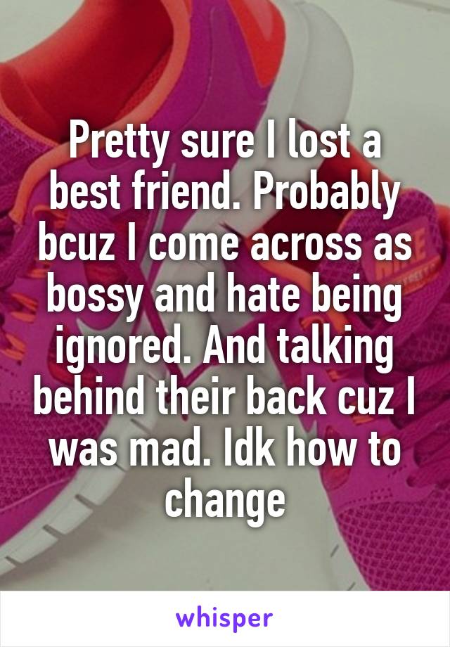 Pretty sure I lost a best friend. Probably bcuz I come across as bossy and hate being ignored. And talking behind their back cuz I was mad. Idk how to change