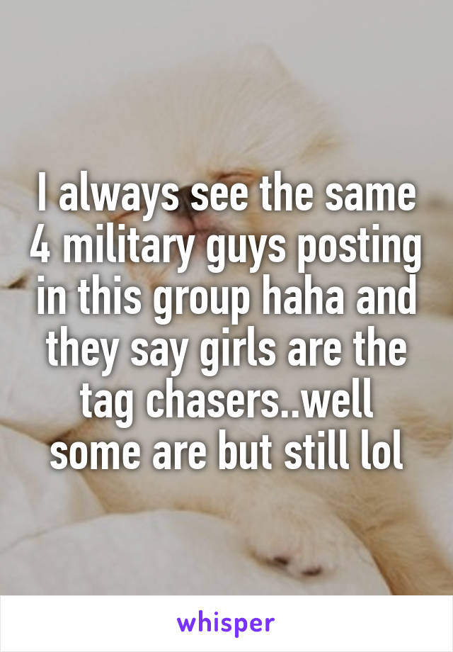 I always see the same 4 military guys posting in this group haha and they say girls are the tag chasers..well some are but still lol