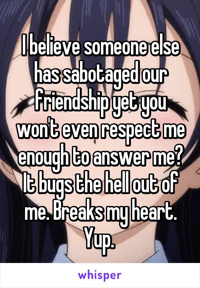 I believe someone else has sabotaged our friendship yet you won't even respect me enough to answer me? It bugs the hell out of me. Breaks my heart. Yup. 