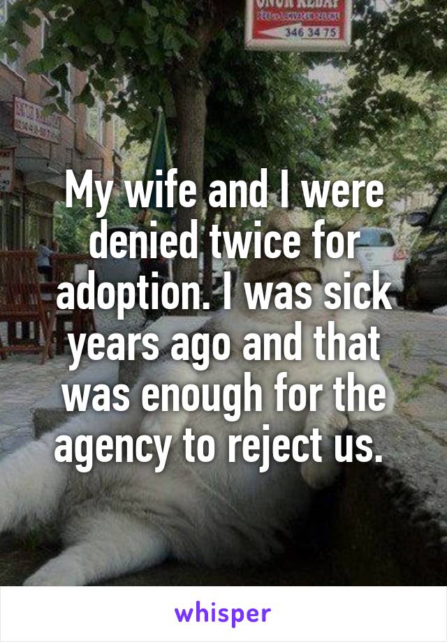 My wife and I were denied twice for adoption. I was sick years ago and that was enough for the agency to reject us. 