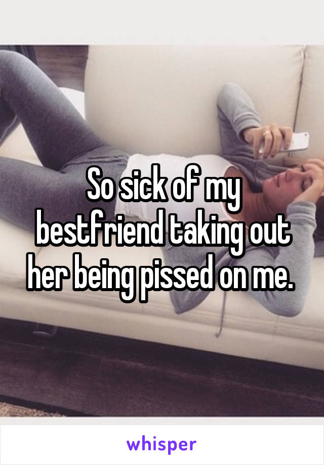So sick of my bestfriend taking out her being pissed on me. 