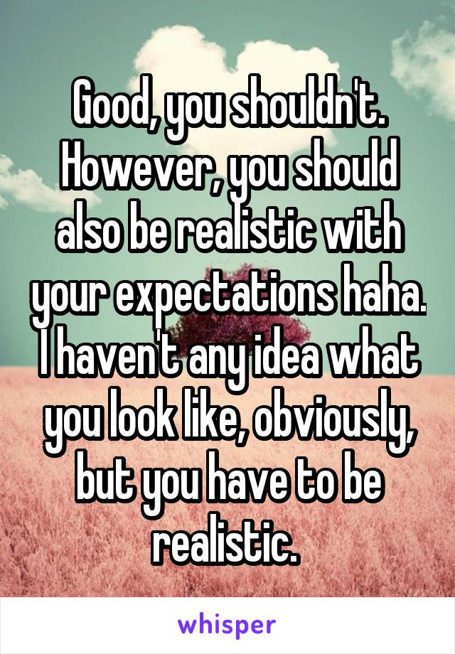 Good, you shouldn't. However, you should also be realistic with your expectations haha. I haven't any idea what you look like, obviously, but you have to be realistic. 
