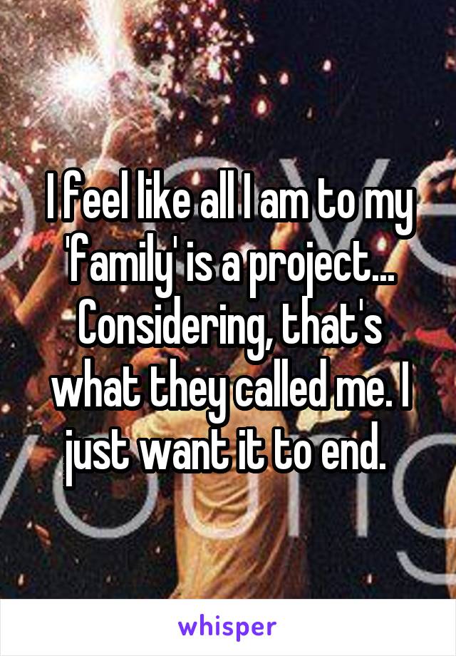 I feel like all I am to my 'family' is a project... Considering, that's what they called me. I just want it to end. 