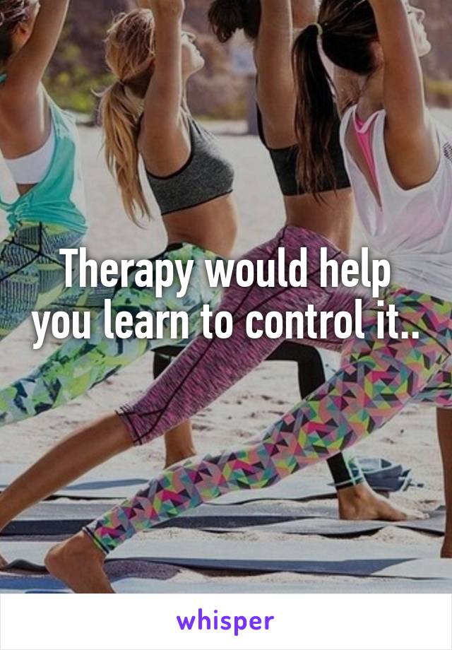 Therapy would help you learn to control it.. 