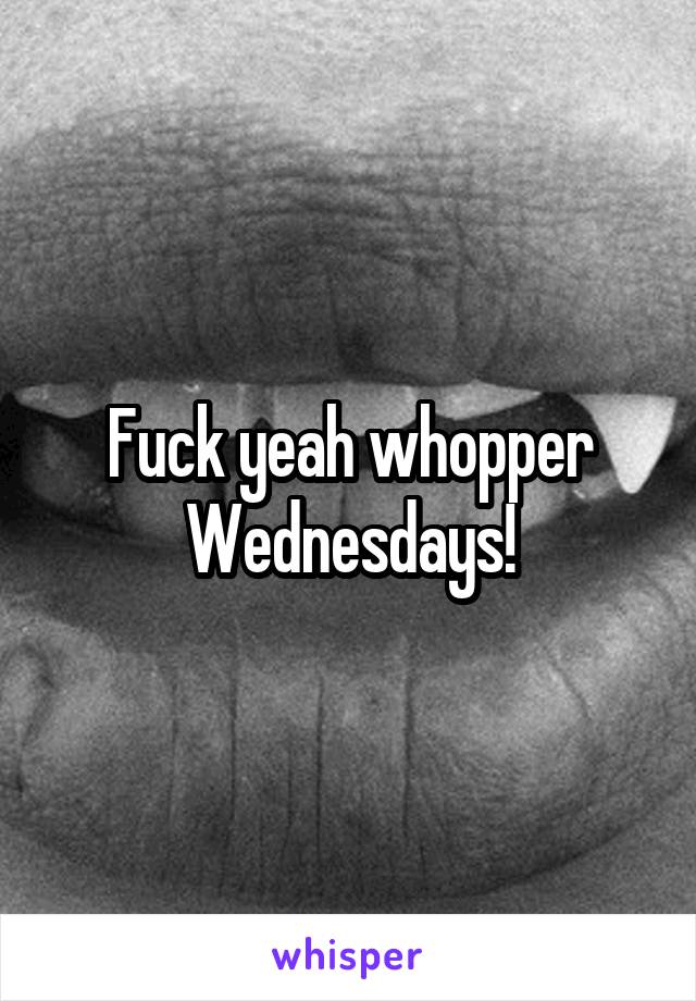 Fuck yeah whopper Wednesdays!