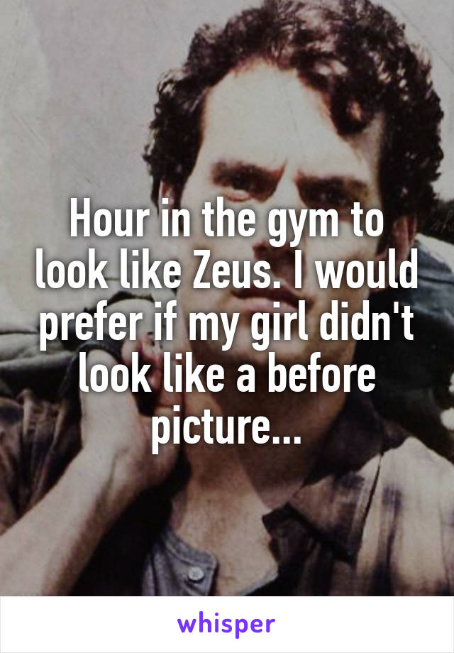 Hour in the gym to look like Zeus. I would prefer if my girl didn't look like a before picture...