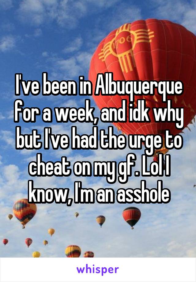 I've been in Albuquerque for a week, and idk why but I've had the urge to cheat on my gf. Lol I know, I'm an asshole