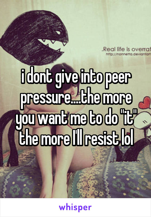 i dont give into peer pressure....the more you want me to do "it" the more I'll resist lol