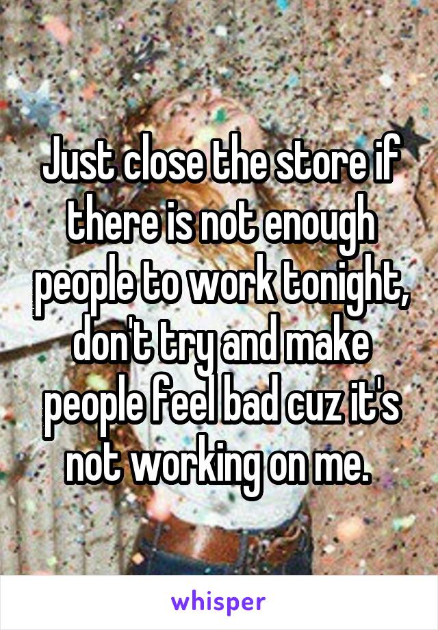 Just close the store if there is not enough people to work tonight, don't try and make people feel bad cuz it's not working on me. 