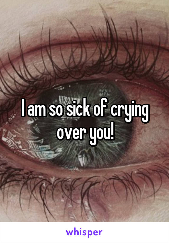 I am so sick of crying over you!