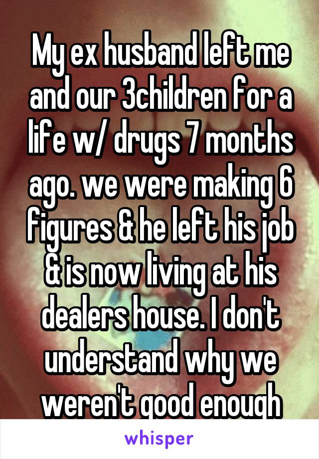 My ex husband left me and our 3children for a life w/ drugs 7 months ago. we were making 6 figures & he left his job & is now living at his dealers house. I don't understand why we weren't good enough