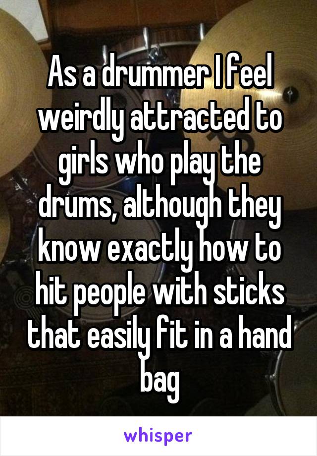 As a drummer I feel weirdly attracted to girls who play the drums, although they know exactly how to hit people with sticks that easily fit in a hand bag