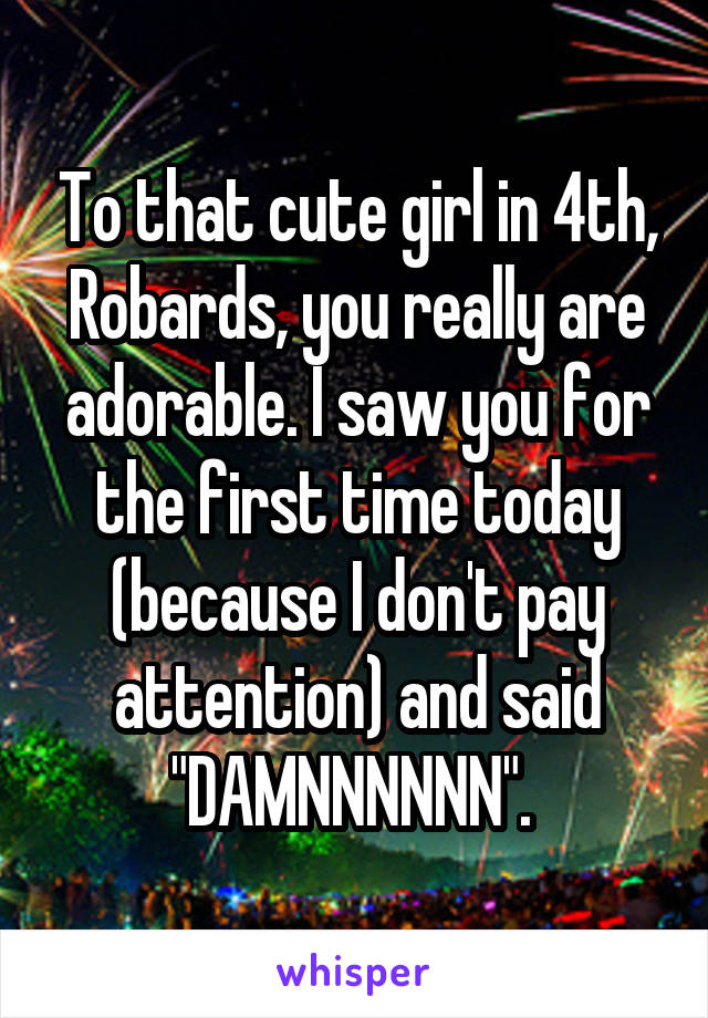 To that cute girl in 4th, Robards, you really are adorable. I saw you for the first time today (because I don't pay attention) and said "DAMNNNNNN". 