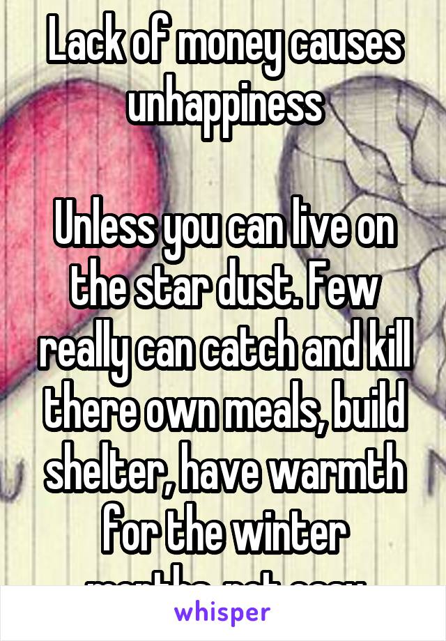 Lack of money causes unhappiness

Unless you can live on the star dust. Few really can catch and kill there own meals, build shelter, have warmth for the winter months..not easy