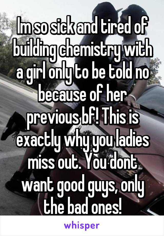 Im so sick and tired of building chemistry with a girl only to be told no because of her previous bf! This is exactly why you ladies miss out. You dont want good guys, only the bad ones!