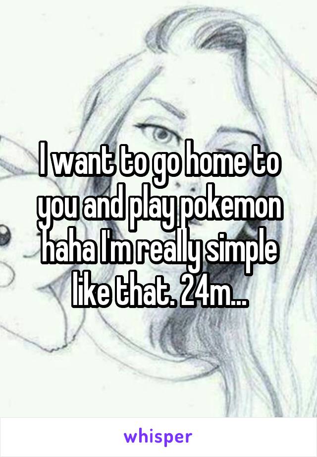 I want to go home to you and play pokemon haha I'm really simple like that. 24m...