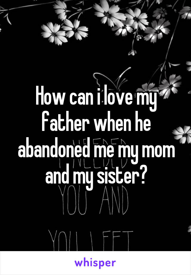 How can i love my father when he abandoned me my mom and my sister?