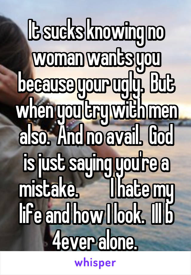 It sucks knowing no woman wants you because your ugly.  But when you try with men also.  And no avail.  God is just saying you're a mistake.         I hate my life and how I look.  Ill b 4ever alone. 