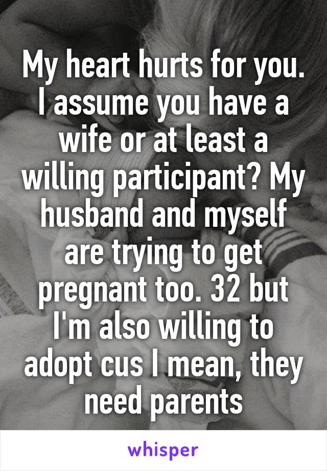 My heart hurts for you. I assume you have a wife or at least a willing participant? My husband and myself are trying to get pregnant too. 32 but I'm also willing to adopt cus I mean, they need parents
