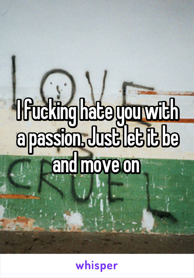 I fucking hate you with a passion. Just let it be and move on 