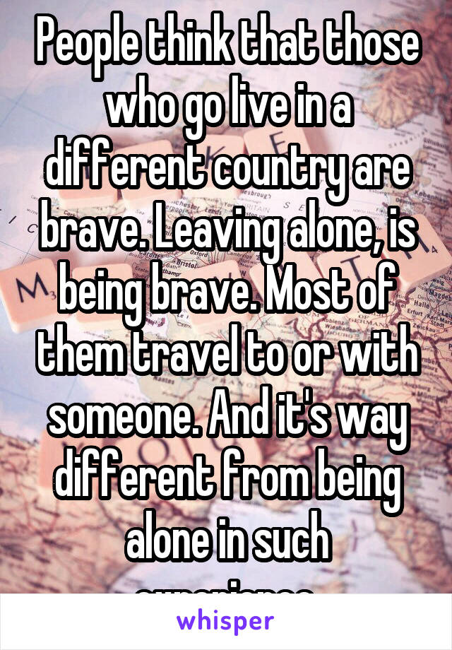 People think that those who go live in a different country are brave. Leaving alone, is being brave. Most of them travel to or with someone. And it's way different from being alone in such experience.