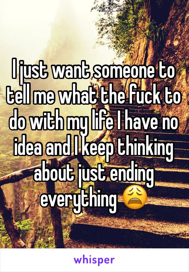 I just want someone to tell me what the fuck to do with my life I have no idea and I keep thinking about just ending everything 😩