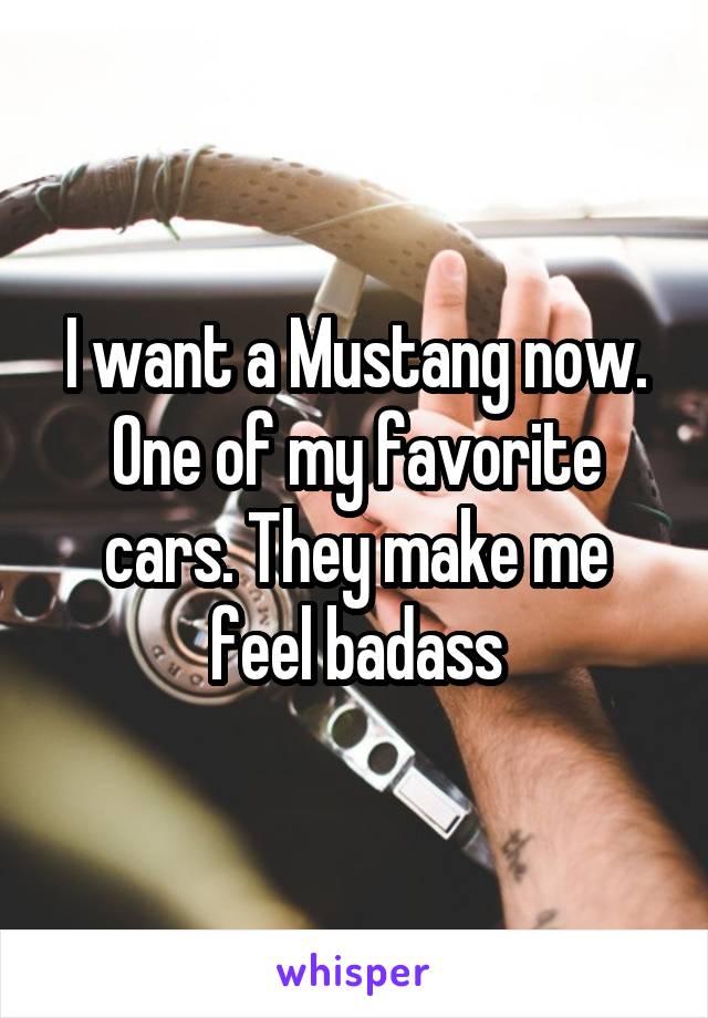 I want a Mustang now. One of my favorite cars. They make me feel badass