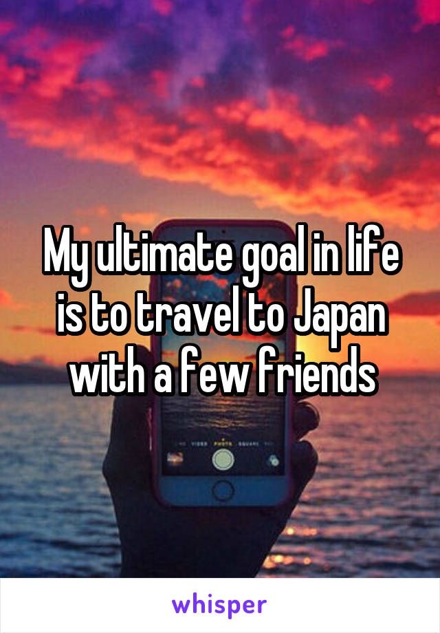 My ultimate goal in life is to travel to Japan with a few friends