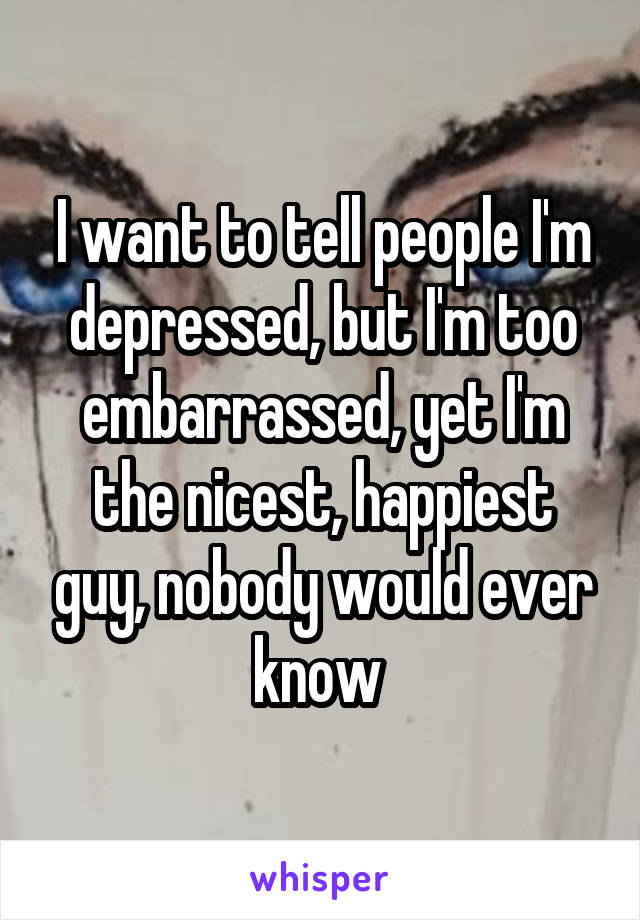 I want to tell people I'm depressed, but I'm too embarrassed, yet I'm the nicest, happiest guy, nobody would ever know 