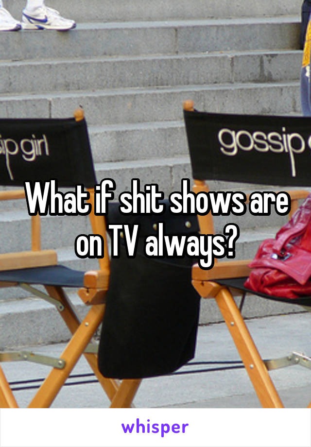 What if shit shows are on TV always?