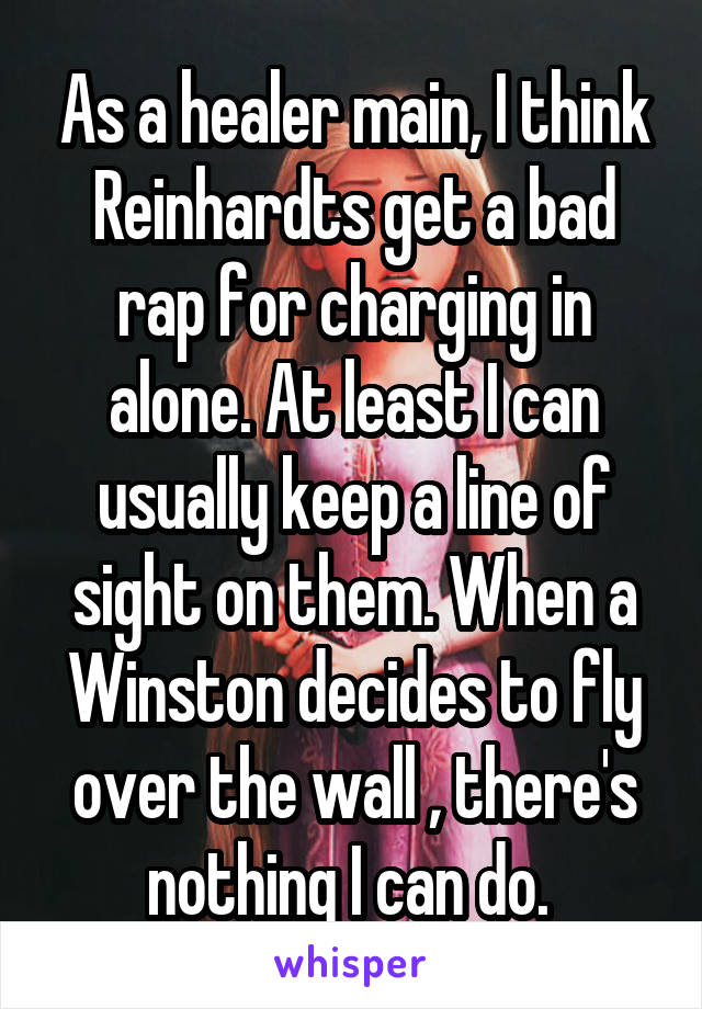 As a healer main, I think Reinhardts get a bad rap for charging in alone. At least I can usually keep a line of sight on them. When a Winston decides to fly over the wall , there's nothing I can do. 