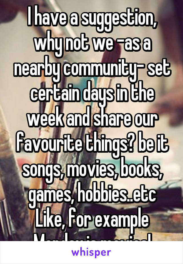 I have a suggestion, why not we -as a nearby community- set certain days in the week and share our favourite things? be it songs, movies, books, games, hobbies..etc
Like, for example Monday is movies!