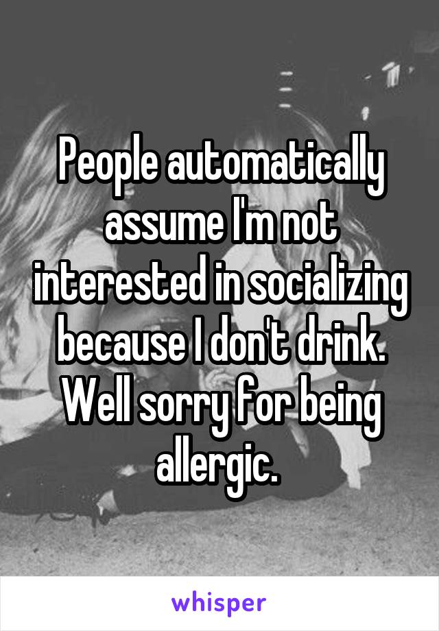 People automatically assume I'm not interested in socializing because I don't drink. Well sorry for being allergic. 
