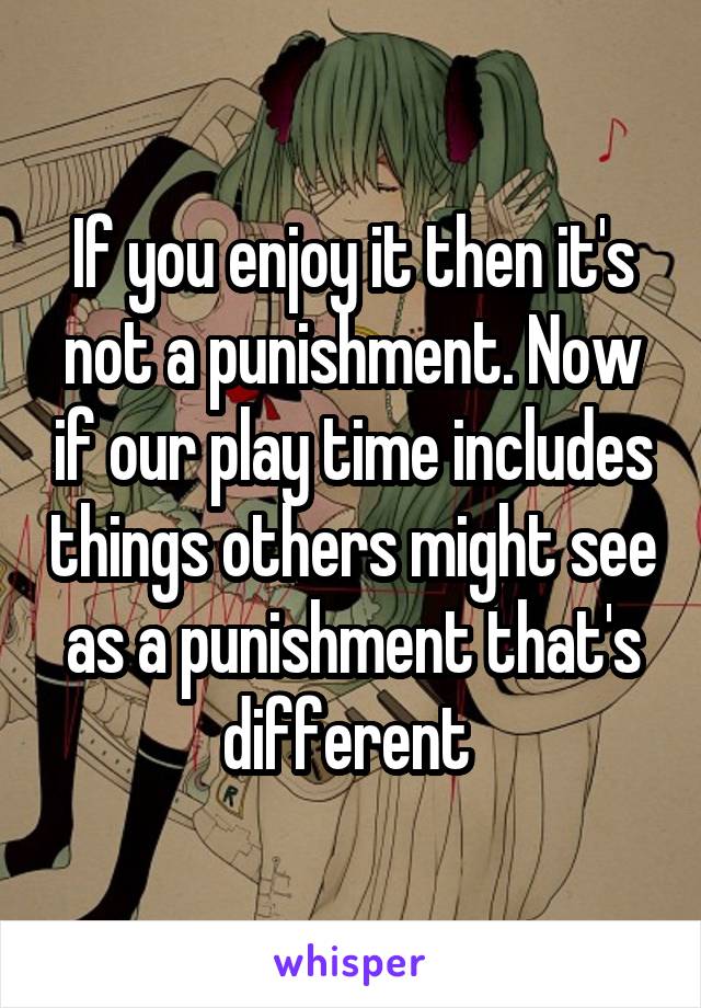 If you enjoy it then it's not a punishment. Now if our play time includes things others might see as a punishment that's different 