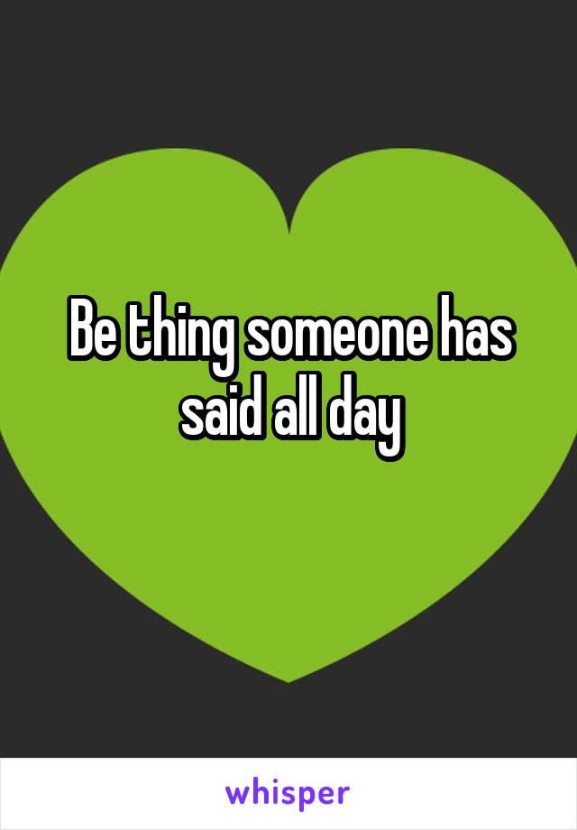 Be thing someone has said all day
