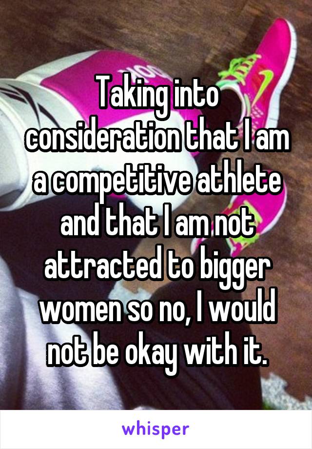 Taking into consideration that I am a competitive athlete and that I am not attracted to bigger women so no, I would not be okay with it.