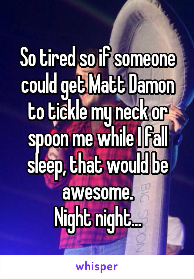 So tired so if someone could get Matt Damon to tickle my neck or spoon me while I fall sleep, that would be awesome.
Night night...