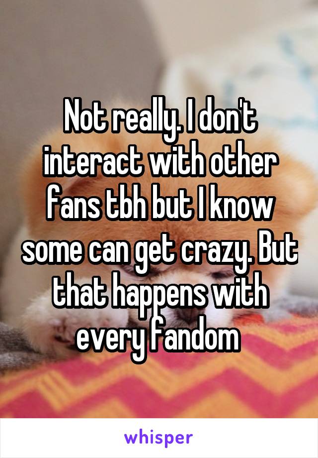 Not really. I don't interact with other fans tbh but I know some can get crazy. But that happens with every fandom 