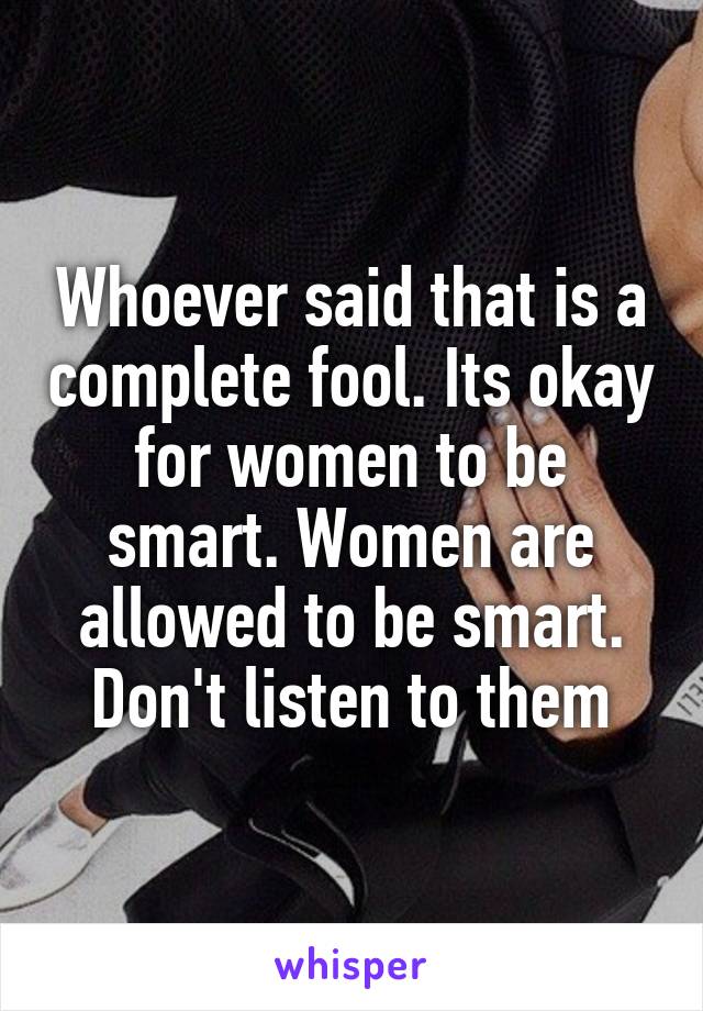 Whoever said that is a complete fool. Its okay for women to be smart. Women are allowed to be smart. Don't listen to them