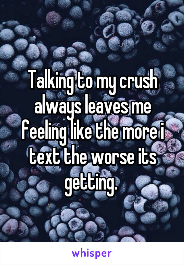 Talking to my crush always leaves me feeling like the more i text the worse its getting. 