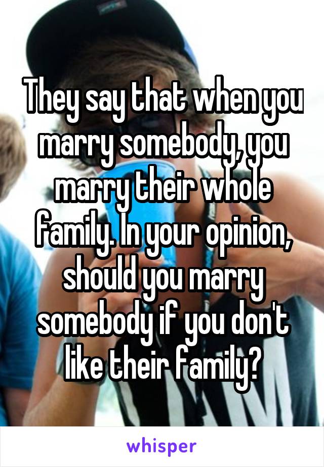They say that when you marry somebody, you marry their whole family. In your opinion, should you marry somebody if you don't like their family?
