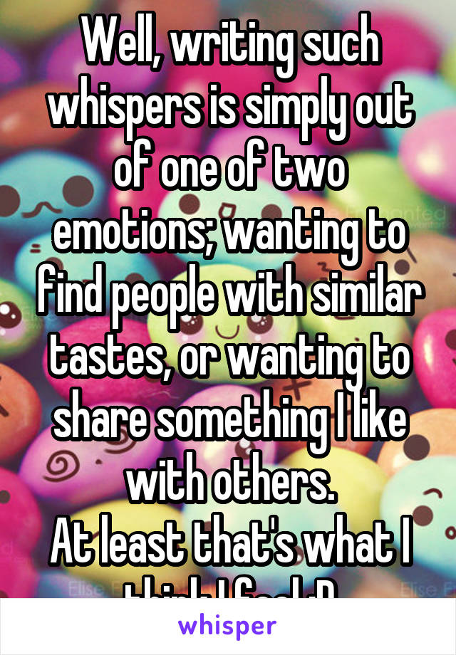 Well, writing such whispers is simply out of one of two emotions; wanting to find people with similar tastes, or wanting to share something I like with others.
At least that's what I think I feel :D