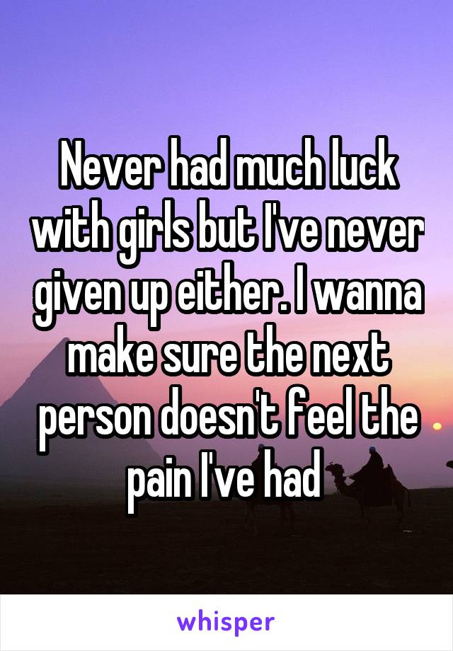 Never had much luck with girls but I've never given up either. I wanna make sure the next person doesn't feel the pain I've had 