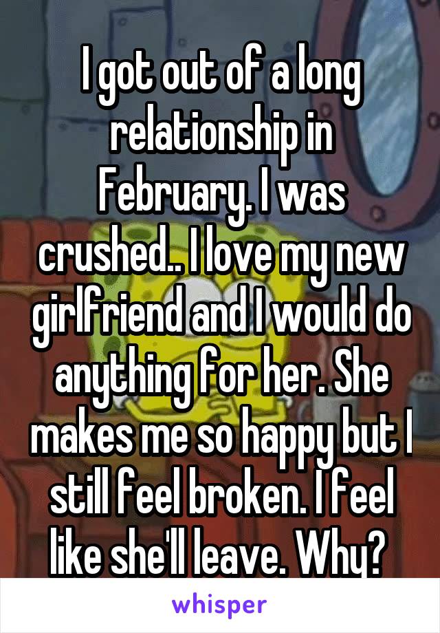 I got out of a long relationship in February. I was crushed.. I love my new girlfriend and I would do anything for her. She makes me so happy but I still feel broken. I feel like she'll leave. Why? 