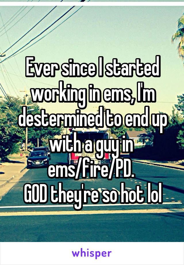 Ever since I started working in ems, I'm destermined to end up with a guy in 
ems/fire/PD. 
GOD they're so hot lol