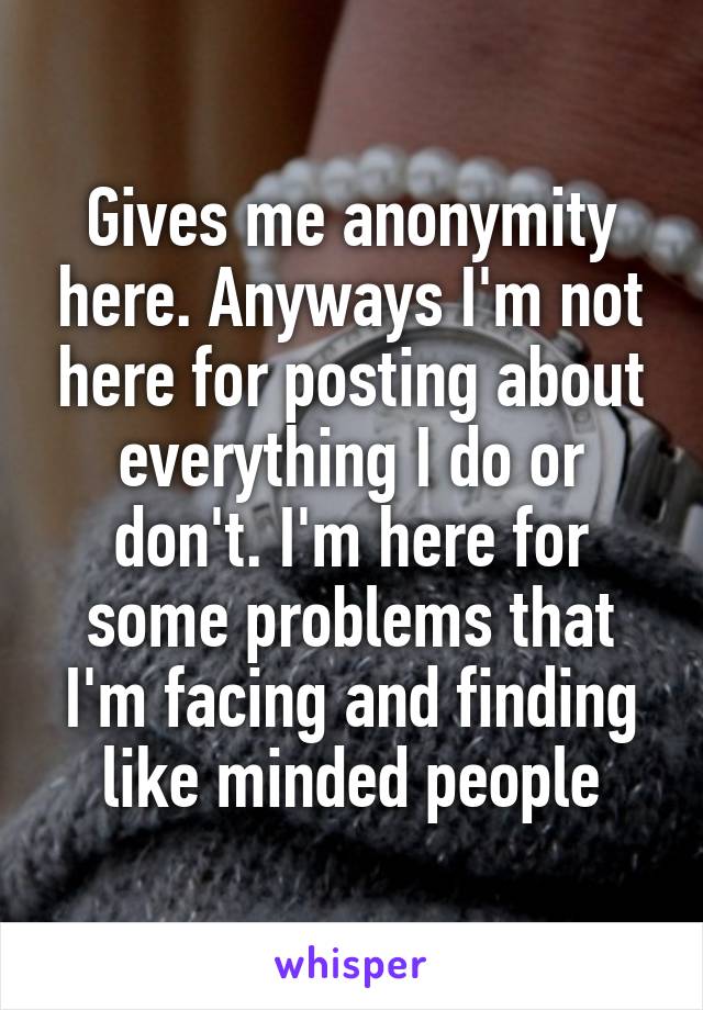 Gives me anonymity here. Anyways I'm not here for posting about everything I do or don't. I'm here for some problems that I'm facing and finding like minded people